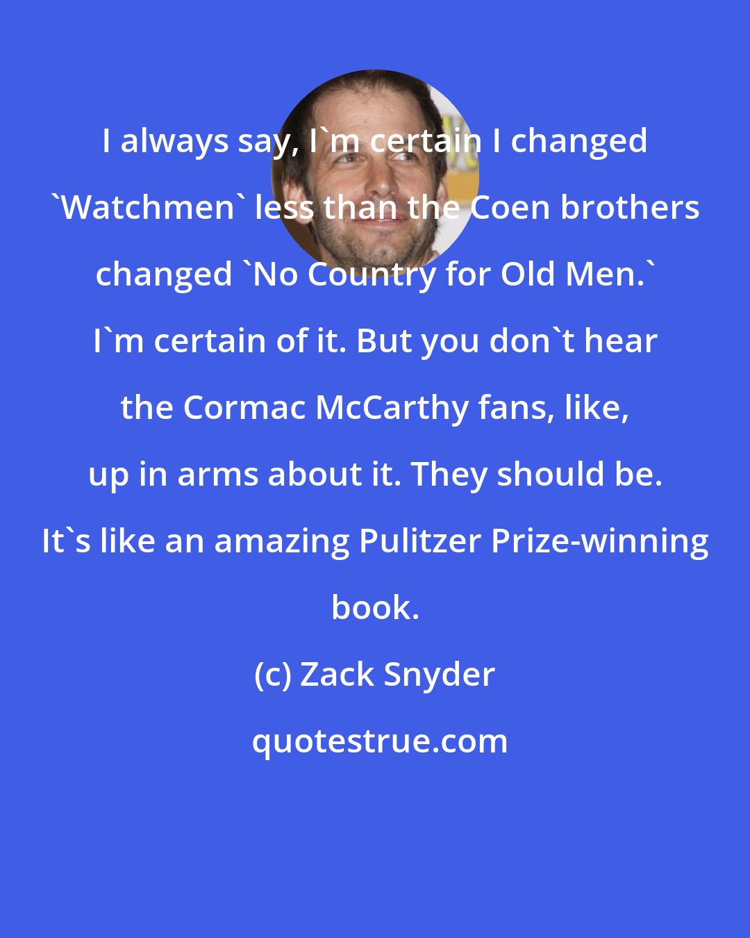 Zack Snyder: I always say, I'm certain I changed 'Watchmen' less than the Coen brothers changed 'No Country for Old Men.' I'm certain of it. But you don't hear the Cormac McCarthy fans, like, up in arms about it. They should be. It's like an amazing Pulitzer Prize-winning book.