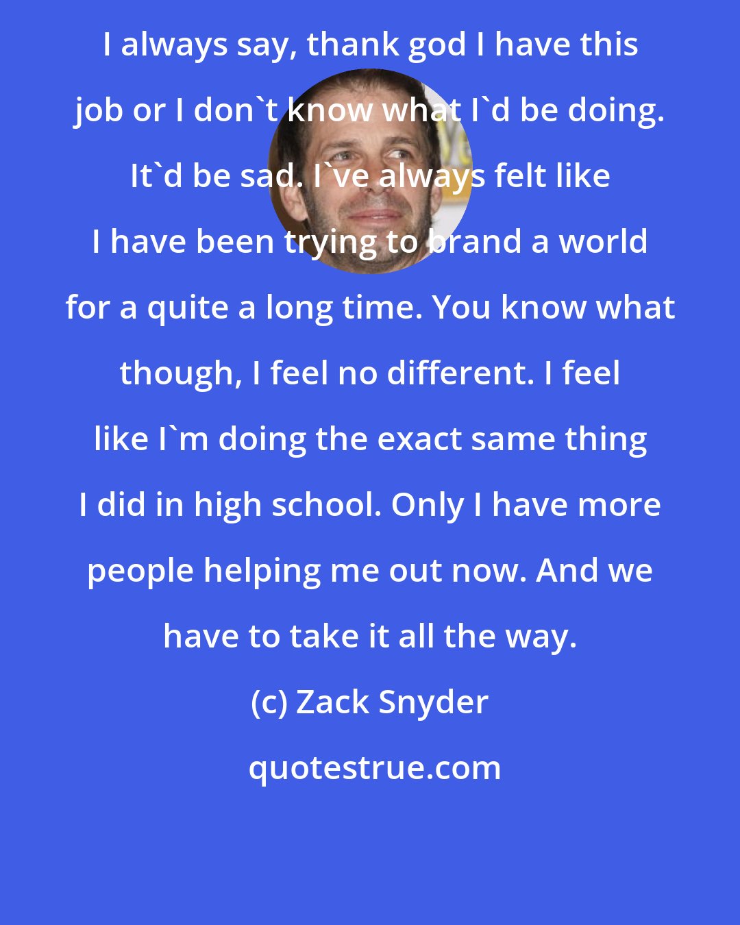 Zack Snyder: I always say, thank god I have this job or I don't know what I'd be doing. It'd be sad. I've always felt like I have been trying to brand a world for a quite a long time. You know what though, I feel no different. I feel like I'm doing the exact same thing I did in high school. Only I have more people helping me out now. And we have to take it all the way.