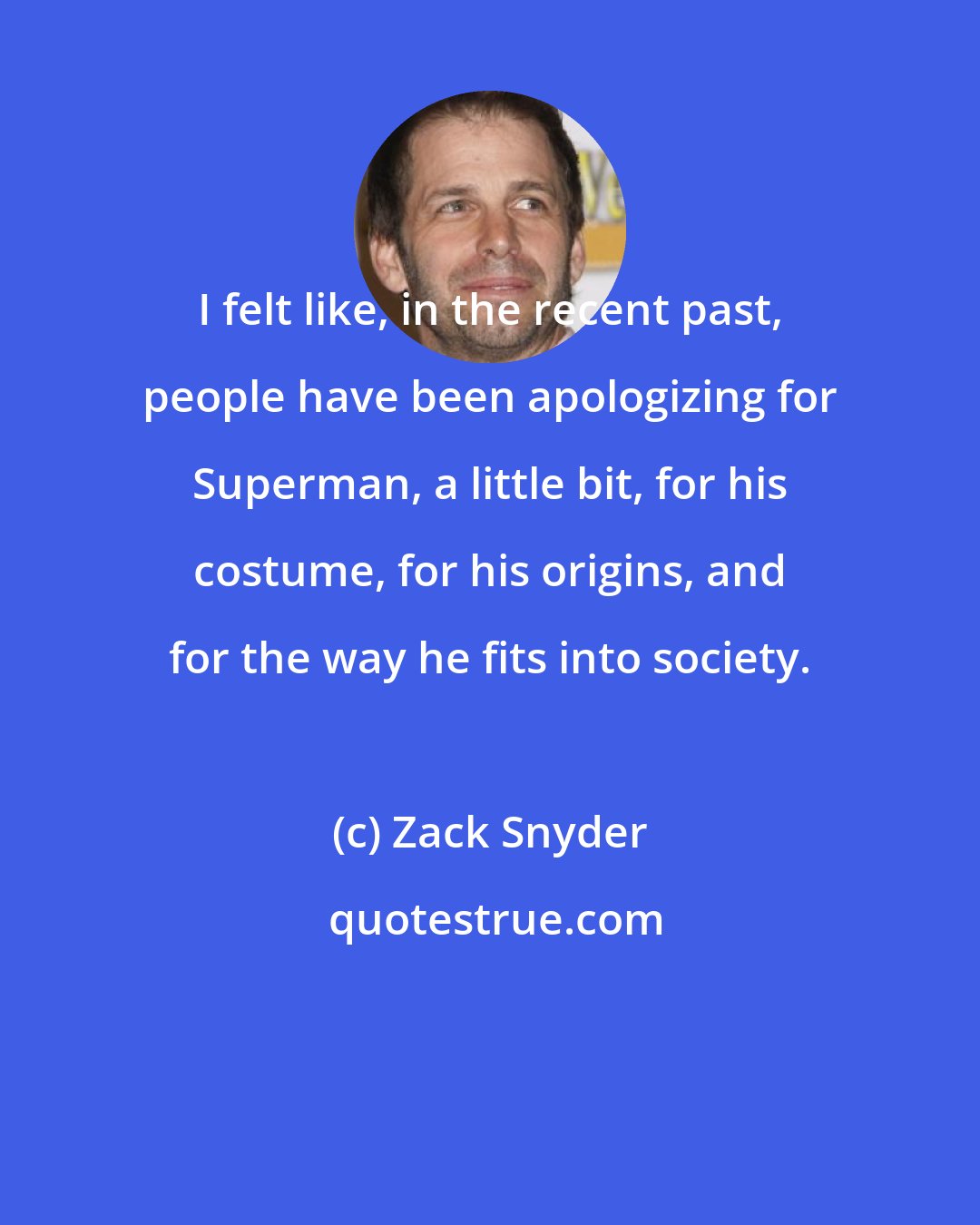 Zack Snyder: I felt like, in the recent past, people have been apologizing for Superman, a little bit, for his costume, for his origins, and for the way he fits into society.