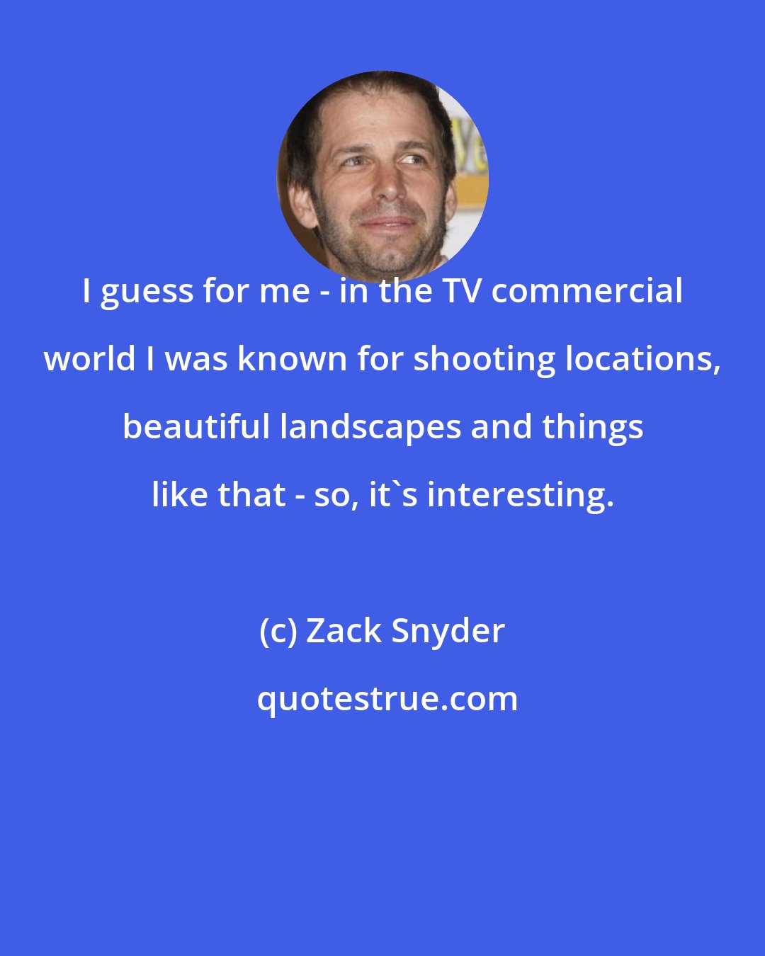 Zack Snyder: I guess for me - in the TV commercial world I was known for shooting locations, beautiful landscapes and things like that - so, it's interesting.