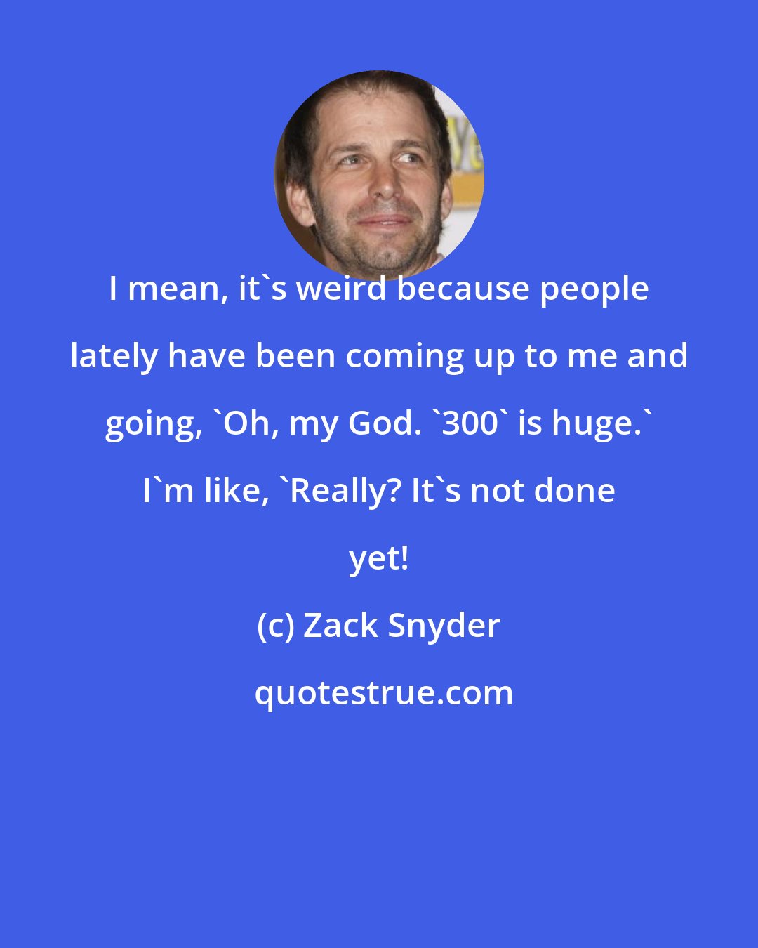 Zack Snyder: I mean, it's weird because people lately have been coming up to me and going, 'Oh, my God. '300' is huge.' I'm like, 'Really? It's not done yet!