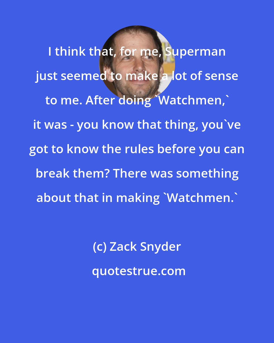 Zack Snyder: I think that, for me, Superman just seemed to make a lot of sense to me. After doing 'Watchmen,' it was - you know that thing, you've got to know the rules before you can break them? There was something about that in making 'Watchmen.'