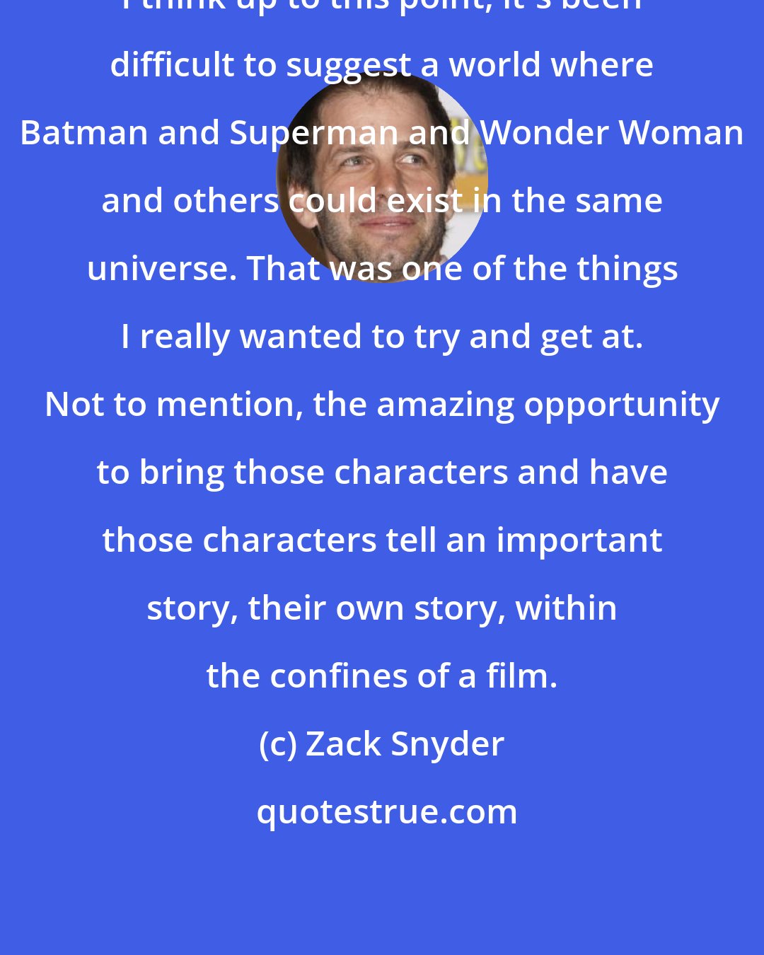 Zack Snyder: I think up to this point, it's been difficult to suggest a world where Batman and Superman and Wonder Woman and others could exist in the same universe. That was one of the things I really wanted to try and get at. Not to mention, the amazing opportunity to bring those characters and have those characters tell an important story, their own story, within the confines of a film.