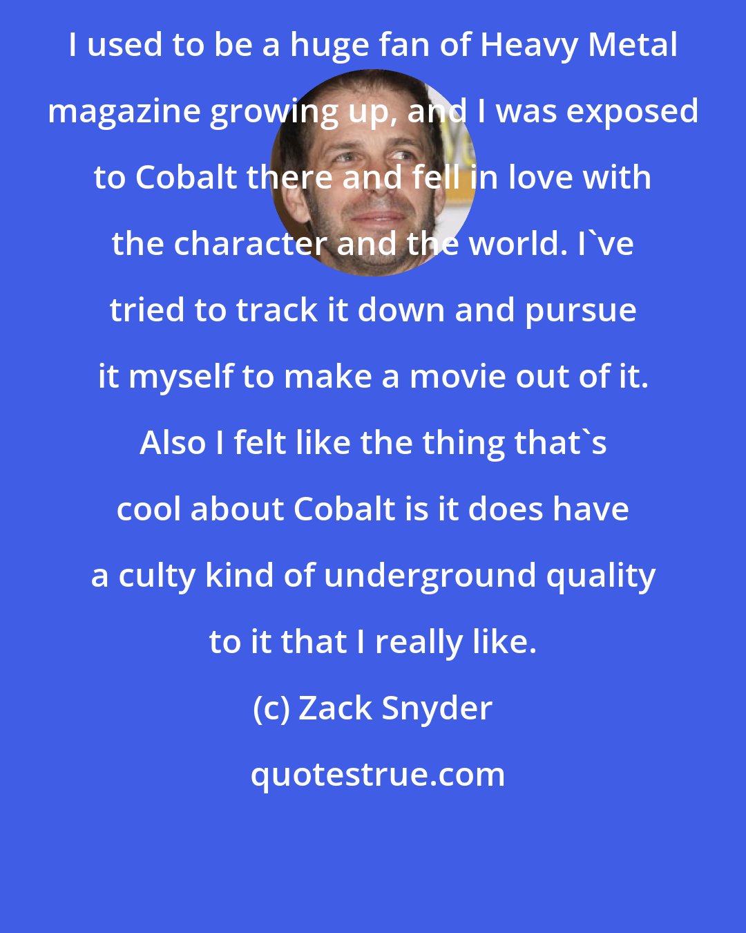 Zack Snyder: I used to be a huge fan of Heavy Metal magazine growing up, and I was exposed to Cobalt there and fell in love with the character and the world. I've tried to track it down and pursue it myself to make a movie out of it. Also I felt like the thing that's cool about Cobalt is it does have a culty kind of underground quality to it that I really like.