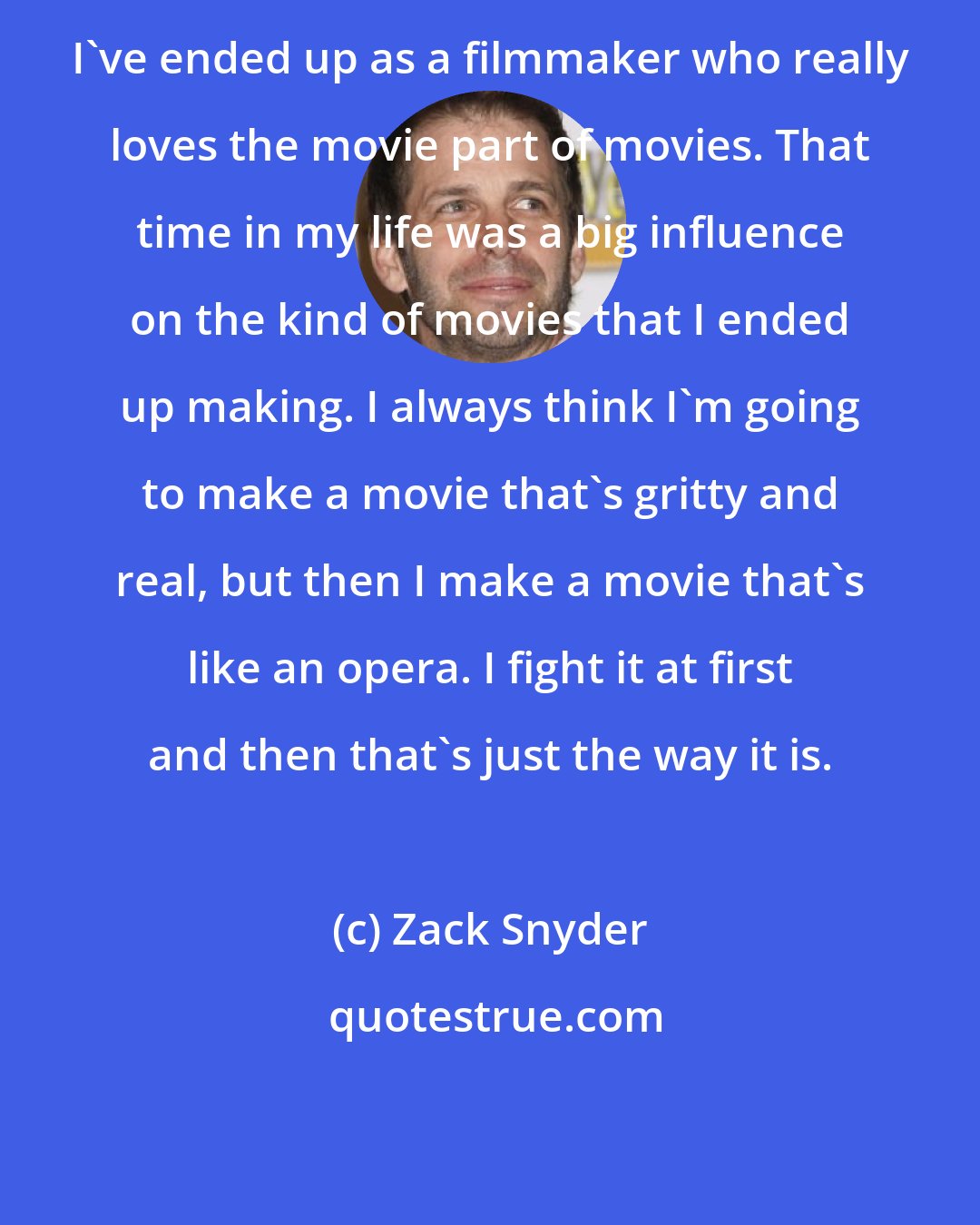 Zack Snyder: I've ended up as a filmmaker who really loves the movie part of movies. That time in my life was a big influence on the kind of movies that I ended up making. I always think I'm going to make a movie that's gritty and real, but then I make a movie that's like an opera. I fight it at first and then that's just the way it is.