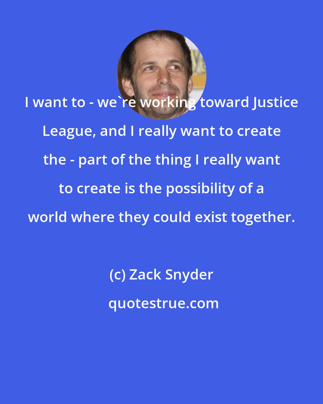 Zack Snyder: I want to - we're working toward Justice League, and I really want to create the - part of the thing I really want to create is the possibility of a world where they could exist together.