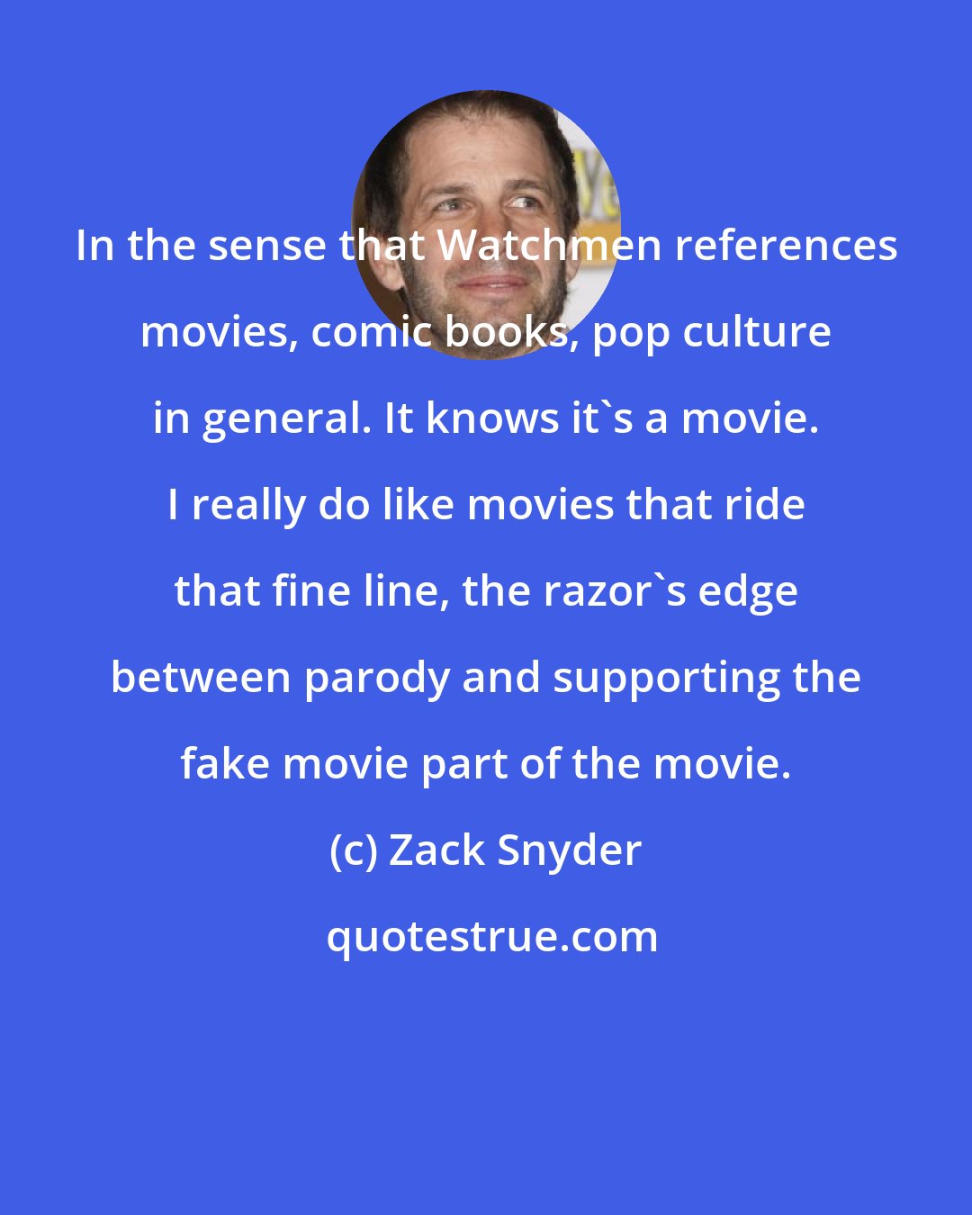 Zack Snyder: In the sense that Watchmen references movies, comic books, pop culture in general. It knows it's a movie. I really do like movies that ride that fine line, the razor's edge between parody and supporting the fake movie part of the movie.