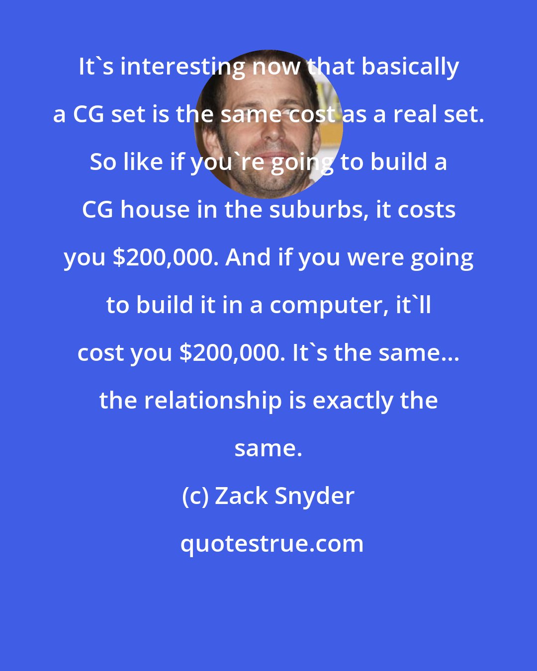 Zack Snyder: It's interesting now that basically a CG set is the same cost as a real set. So like if you're going to build a CG house in the suburbs, it costs you $200,000. And if you were going to build it in a computer, it'll cost you $200,000. It's the same... the relationship is exactly the same.