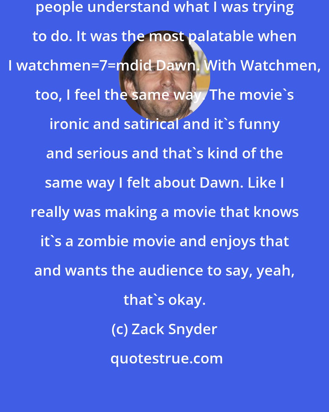 Zack Snyder: My personal success would be that people understand what I was trying to do. It was the most palatable when I watchmen_7_mdid Dawn. With Watchmen, too, I feel the same way. The movie's ironic and satirical and it's funny and serious and that's kind of the same way I felt about Dawn. Like I really was making a movie that knows it's a zombie movie and enjoys that and wants the audience to say, yeah, that's okay.