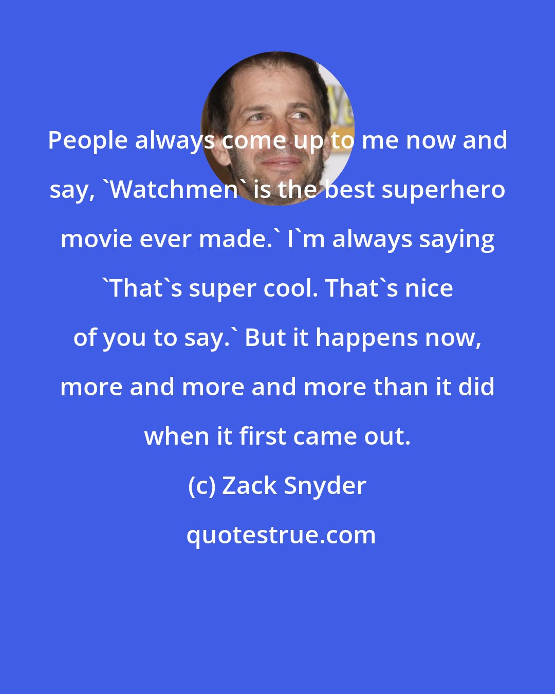 Zack Snyder: People always come up to me now and say, 'Watchmen' is the best superhero movie ever made.' I'm always saying 'That's super cool. That's nice of you to say.' But it happens now, more and more and more than it did when it first came out.