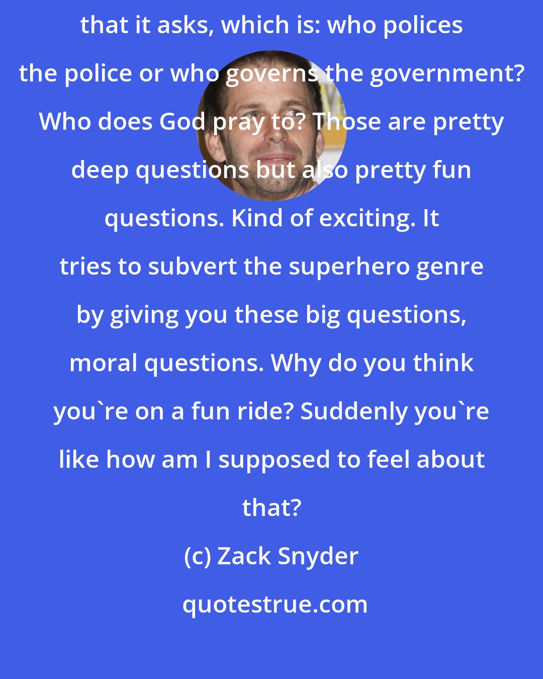 Zack Snyder: The cool thing about Watchmen is it has this really complicated question that it asks, which is: who polices the police or who governs the government? Who does God pray to? Those are pretty deep questions but also pretty fun questions. Kind of exciting. It tries to subvert the superhero genre by giving you these big questions, moral questions. Why do you think you're on a fun ride? Suddenly you're like how am I supposed to feel about that?