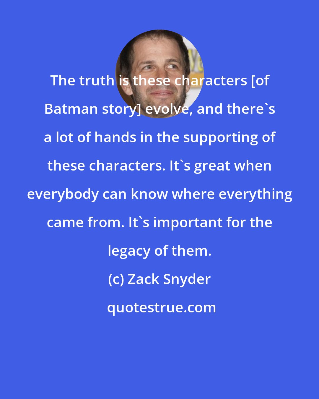 Zack Snyder: The truth is these characters [of Batman story] evolve, and there's a lot of hands in the supporting of these characters. It's great when everybody can know where everything came from. It's important for the legacy of them.