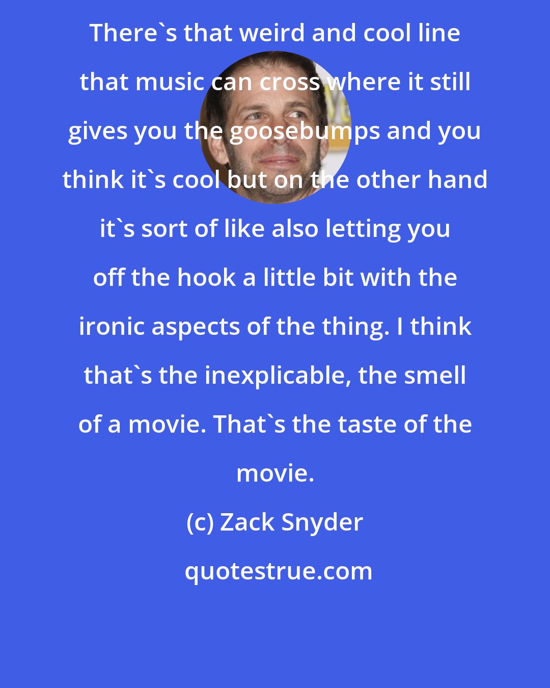 Zack Snyder: There's that weird and cool line that music can cross where it still gives you the goosebumps and you think it's cool but on the other hand it's sort of like also letting you off the hook a little bit with the ironic aspects of the thing. I think that's the inexplicable, the smell of a movie. That's the taste of the movie.