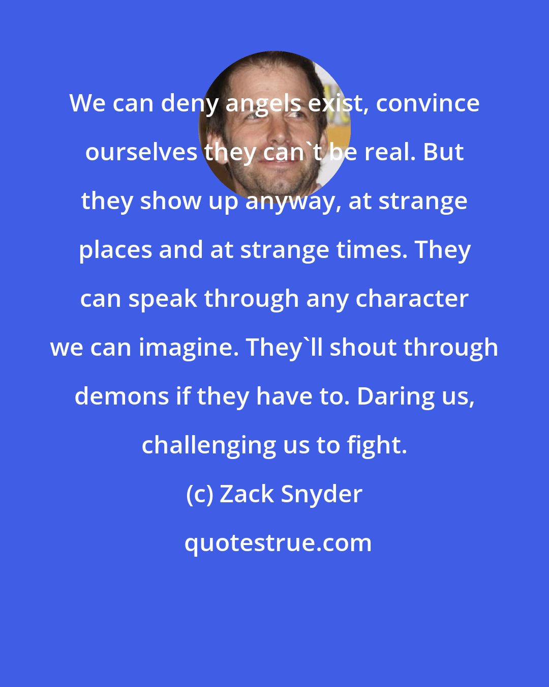 Zack Snyder: We can deny angels exist, convince ourselves they can't be real. But they show up anyway, at strange places and at strange times. They can speak through any character we can imagine. They'll shout through demons if they have to. Daring us, challenging us to fight.