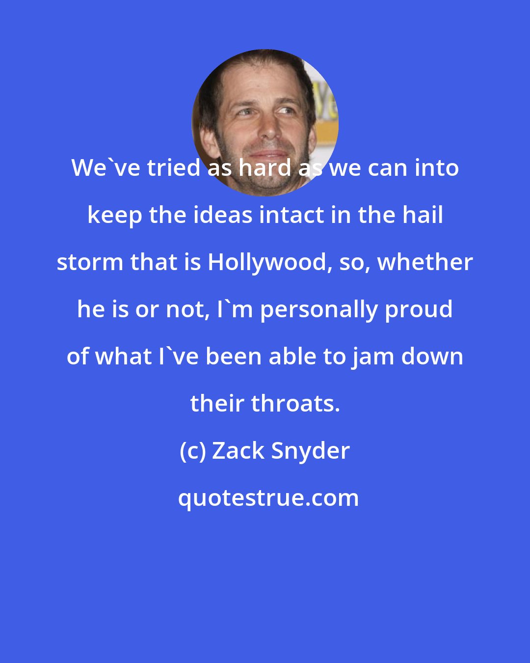 Zack Snyder: We've tried as hard as we can into keep the ideas intact in the hail storm that is Hollywood, so, whether he is or not, I'm personally proud of what I've been able to jam down their throats.