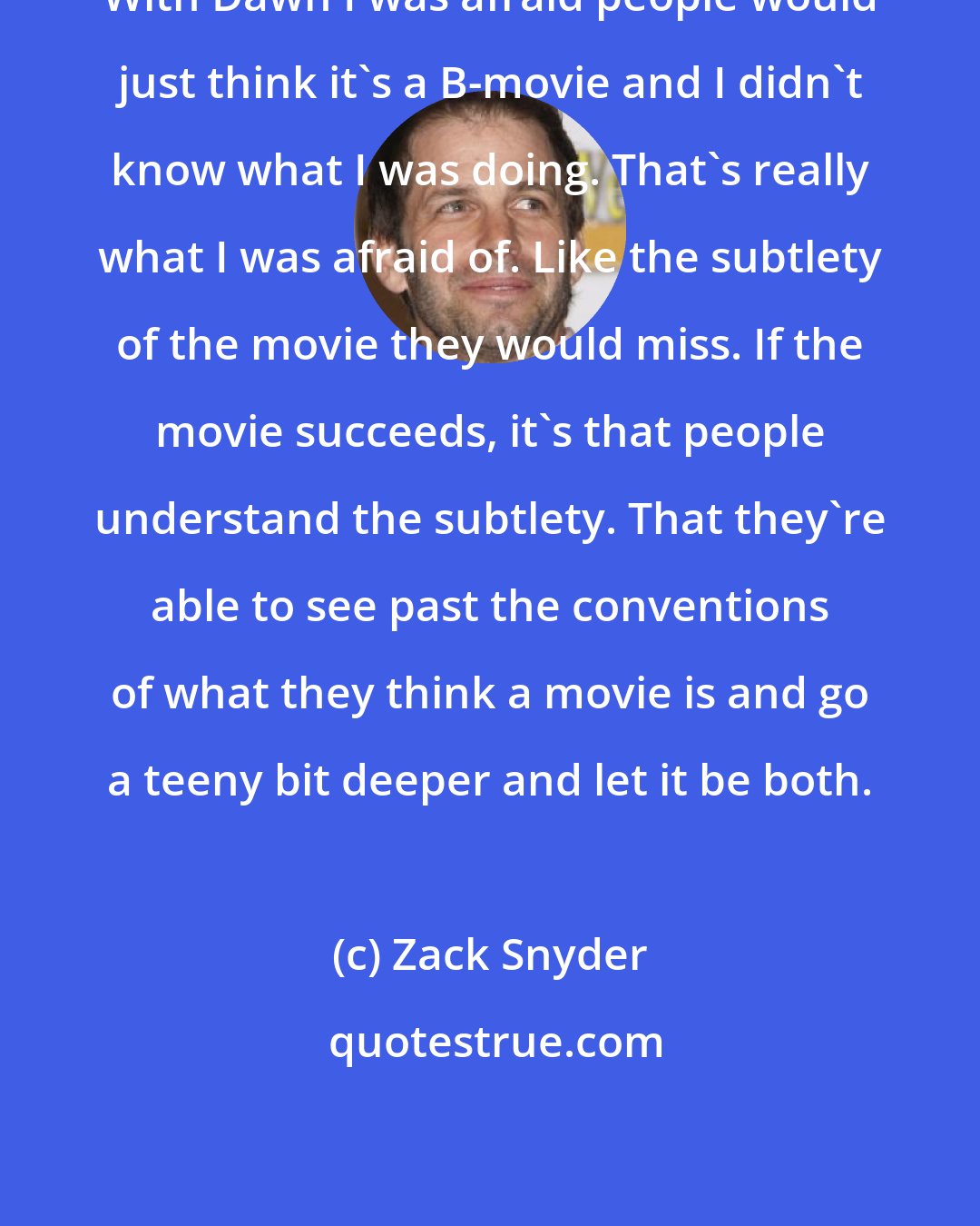 Zack Snyder: With Dawn I was afraid people would just think it's a B-movie and I didn't know what I was doing. That's really what I was afraid of. Like the subtlety of the movie they would miss. If the movie succeeds, it's that people understand the subtlety. That they're able to see past the conventions of what they think a movie is and go a teeny bit deeper and let it be both.