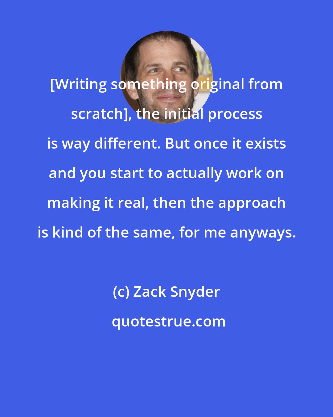 Zack Snyder: [Writing something original from scratch], the initial process is way different. But once it exists and you start to actually work on making it real, then the approach is kind of the same, for me anyways.