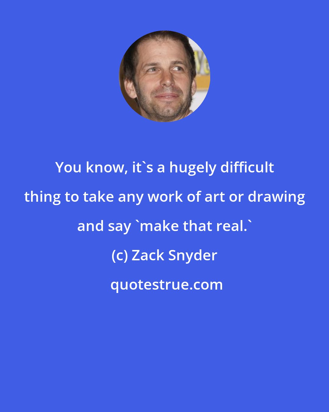 Zack Snyder: You know, it's a hugely difficult thing to take any work of art or drawing and say 'make that real.'