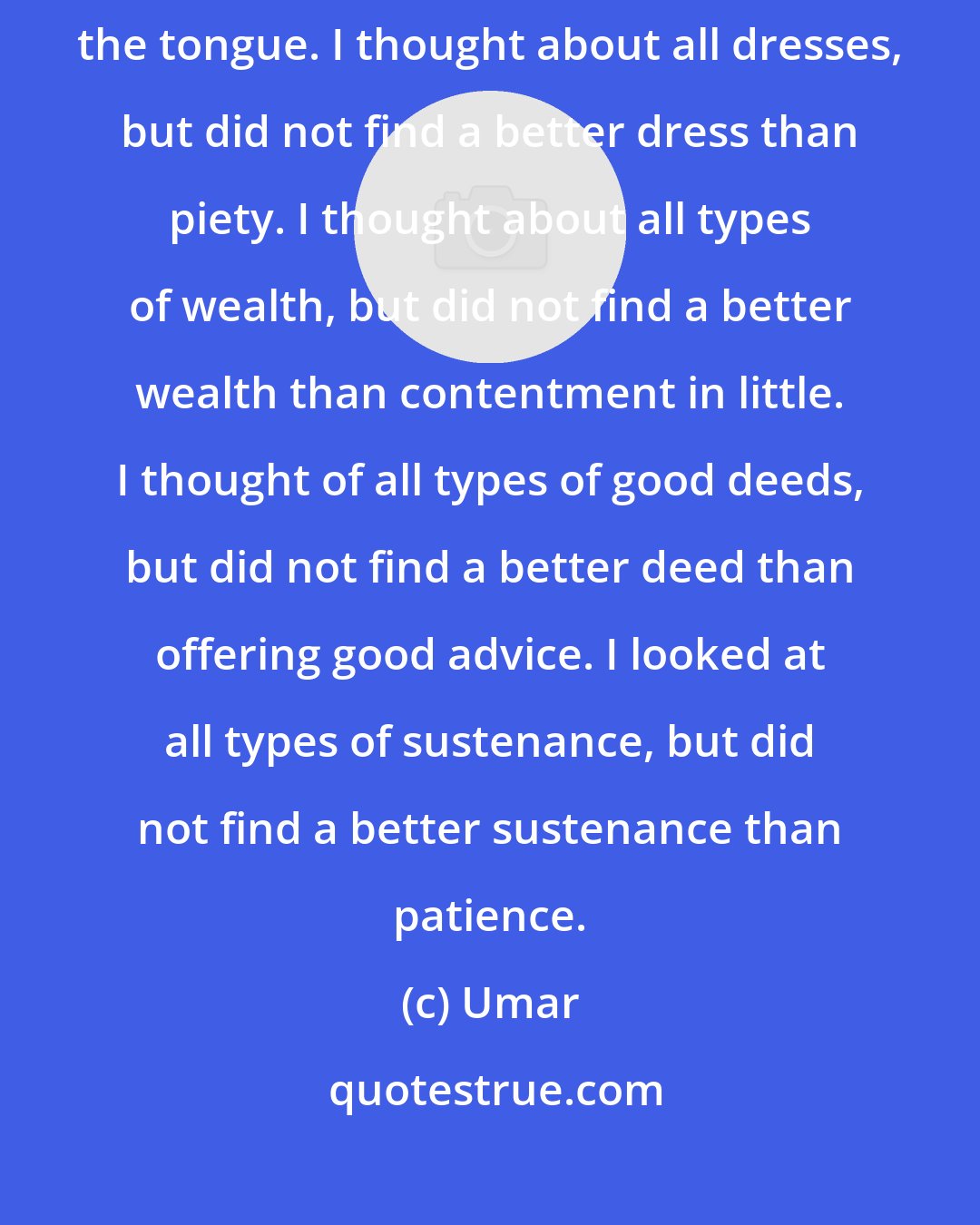 Umar: I looked at all friends, and did not find a better friend than safeguarding the tongue. I thought about all dresses, but did not find a better dress than piety. I thought about all types of wealth, but did not find a better wealth than contentment in little. I thought of all types of good deeds, but did not find a better deed than offering good advice. I looked at all types of sustenance, but did not find a better sustenance than patience.