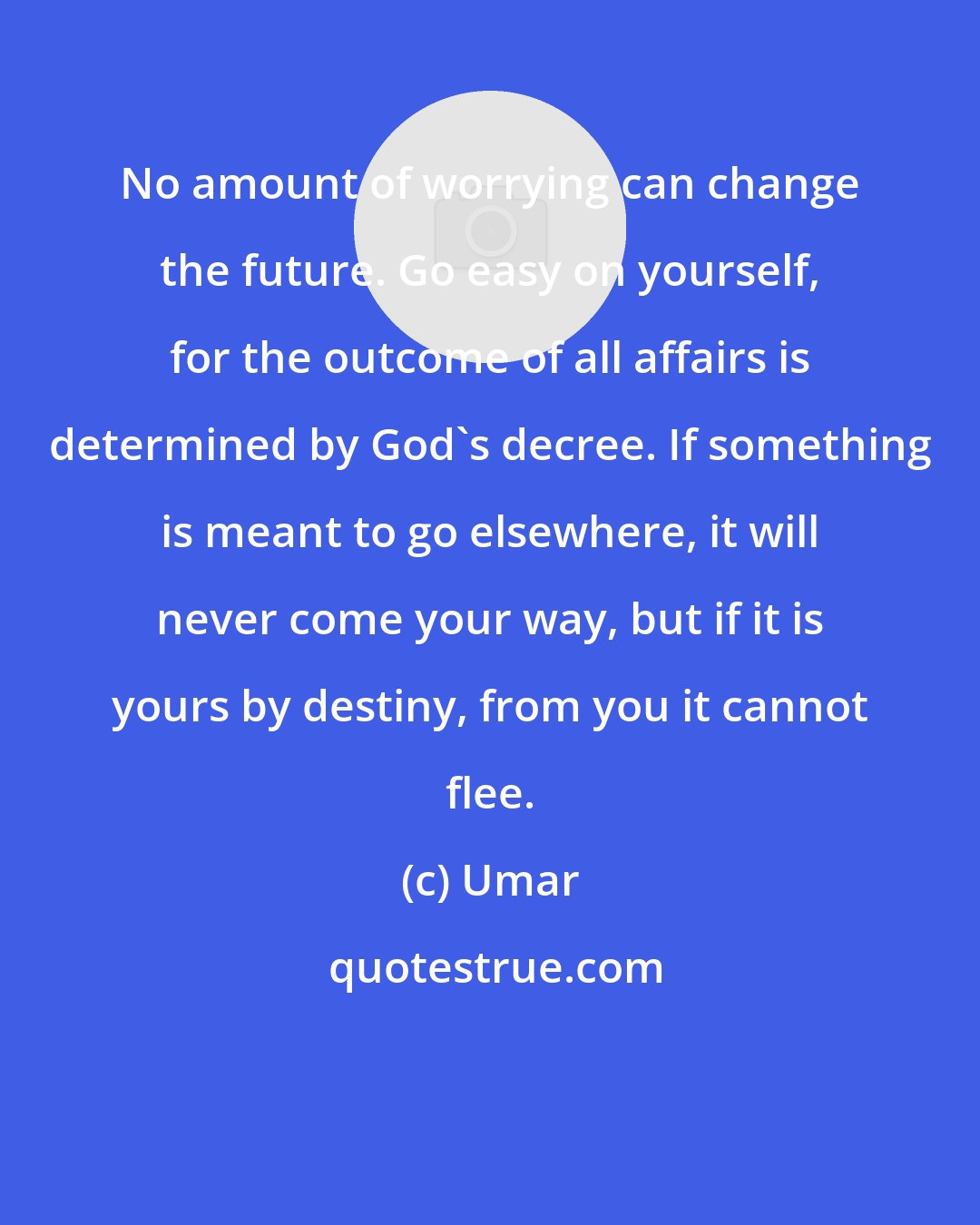 Umar: No amount of worrying can change the future. Go easy on yourself, for the outcome of all affairs is determined by God's decree. If something is meant to go elsewhere, it will never come your way, but if it is yours by destiny, from you it cannot flee.