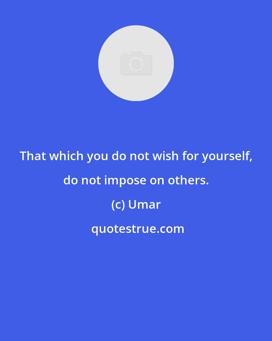 Umar: That which you do not wish for yourself, do not impose on others.