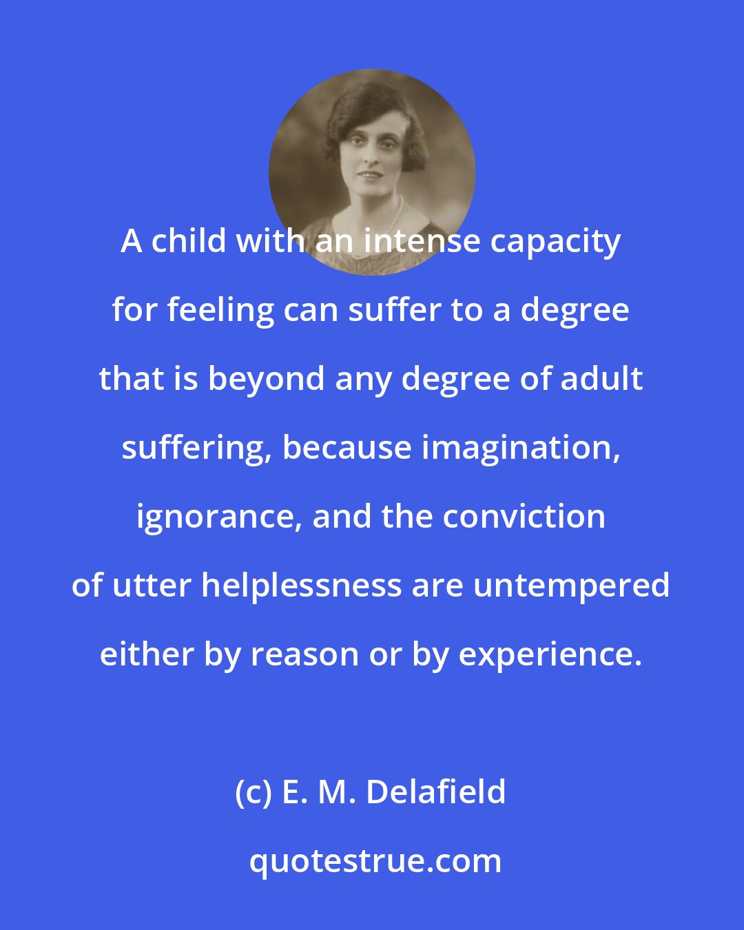 E. M. Delafield: A child with an intense capacity for feeling can suffer to a degree that is beyond any degree of adult suffering, because imagination, ignorance, and the conviction of utter helplessness are untempered either by reason or by experience.