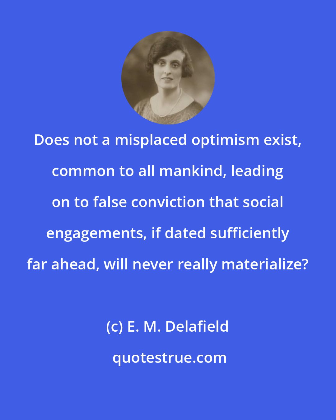 E. M. Delafield: Does not a misplaced optimism exist, common to all mankind, leading on to false conviction that social engagements, if dated sufficiently far ahead, will never really materialize?