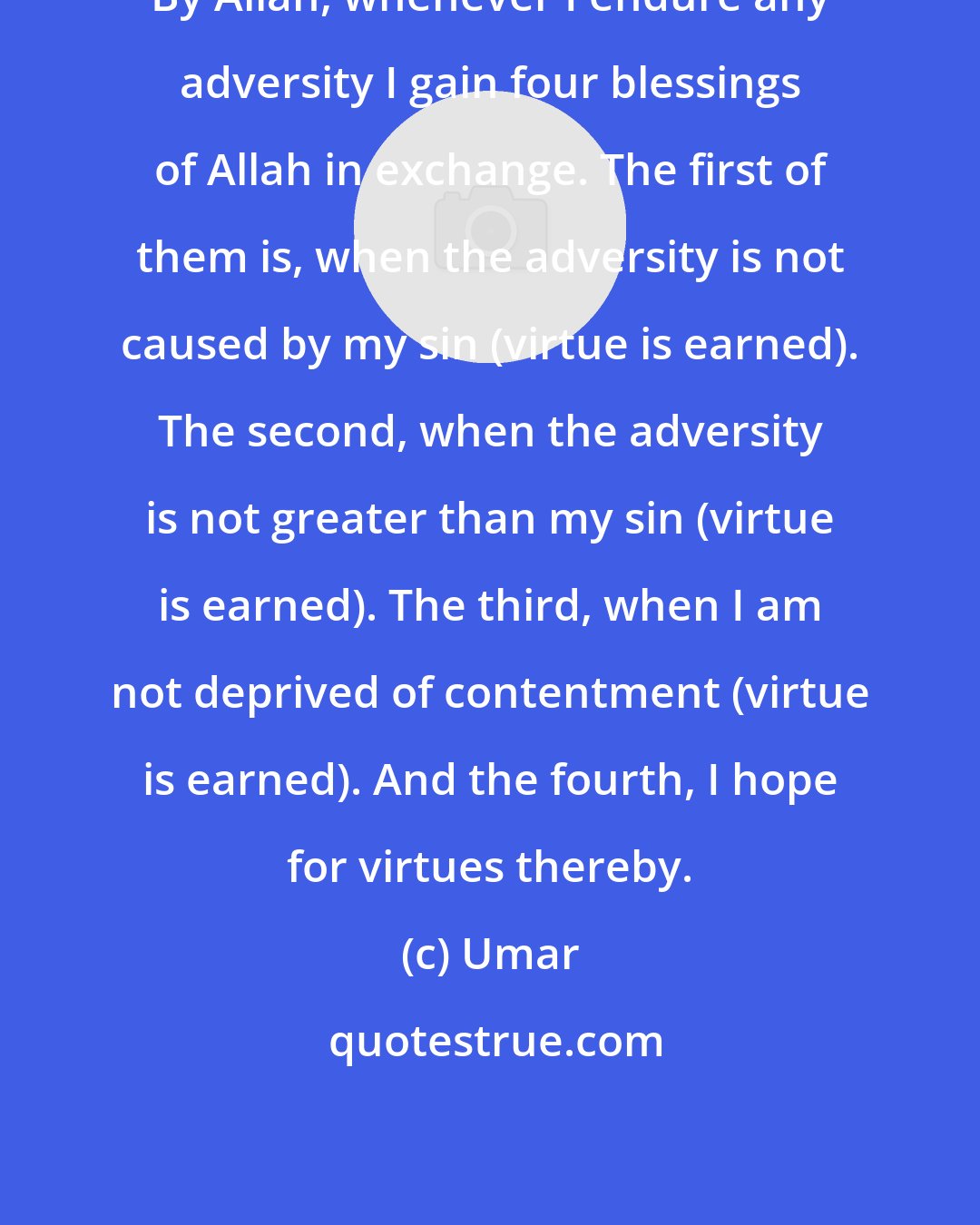 Umar: By Allah, whenever I endure any adversity I gain four blessings of Allah in exchange. The first of them is, when the adversity is not caused by my sin (virtue is earned). The second, when the adversity is not greater than my sin (virtue is earned). The third, when I am not deprived of contentment (virtue is earned). And the fourth, I hope for virtues thereby.