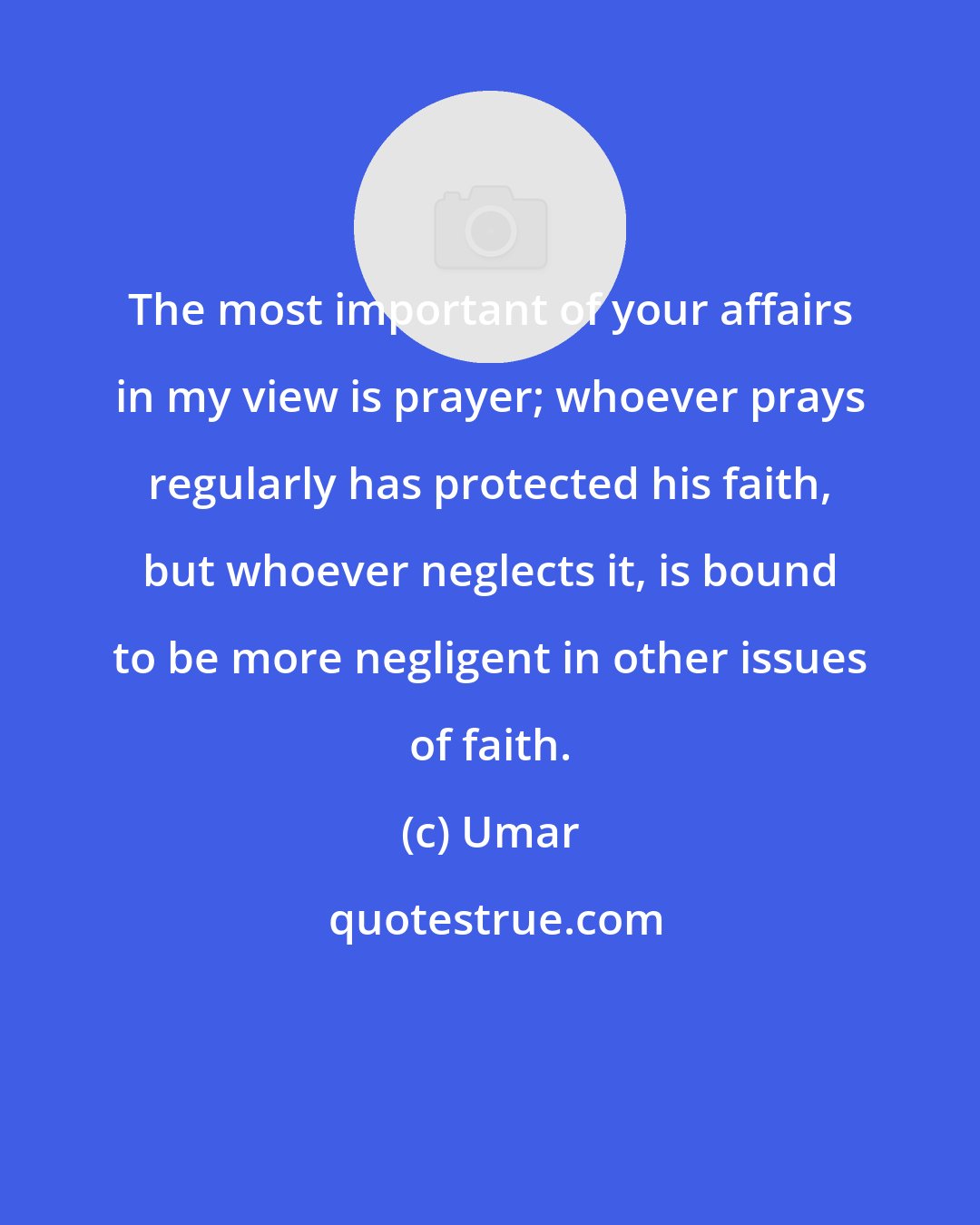 Umar: The most important of your affairs in my view is prayer; whoever prays regularly has protected his faith, but whoever neglects it, is bound to be more negligent in other issues of faith.