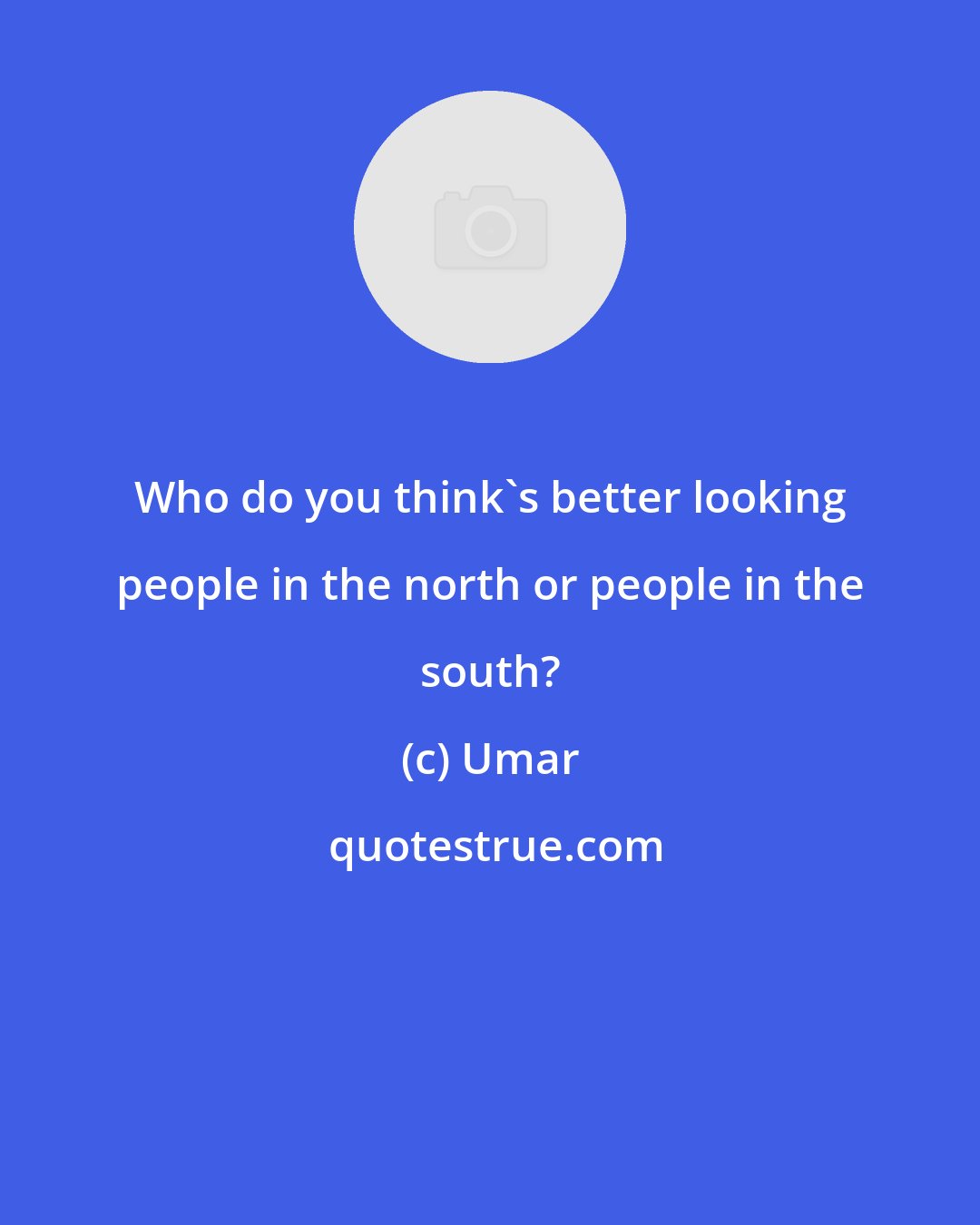 Umar: Who do you think's better looking people in the north or people in the south?