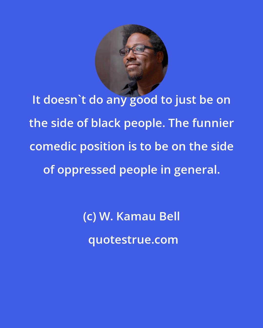 W. Kamau Bell: It doesn't do any good to just be on the side of black people. The funnier comedic position is to be on the side of oppressed people in general.