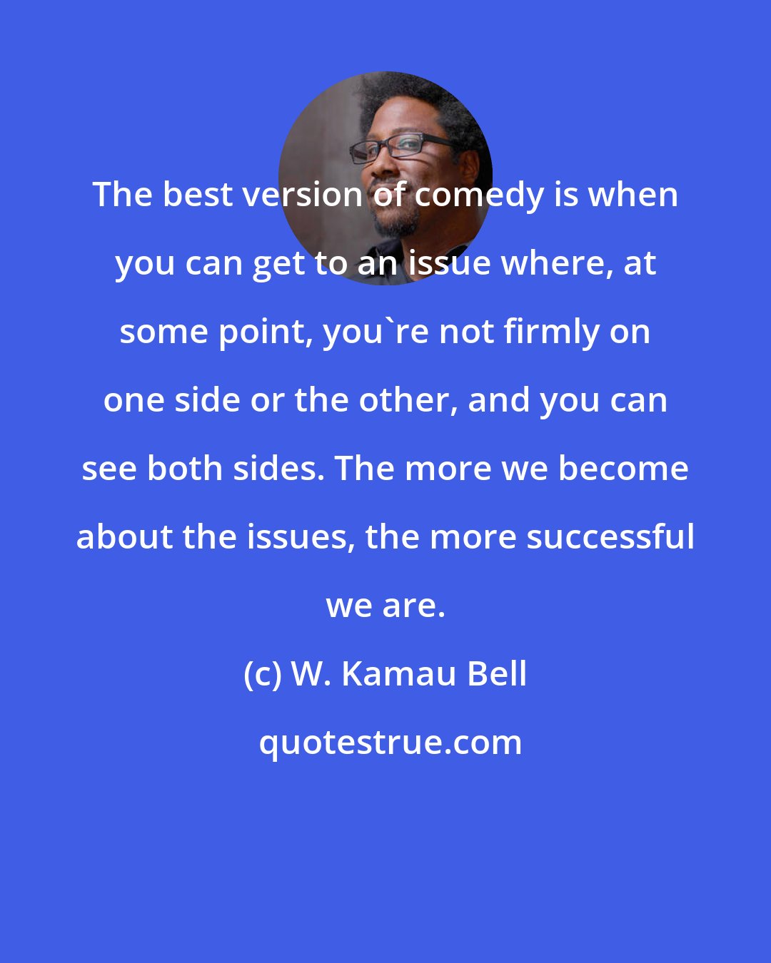 W. Kamau Bell: The best version of comedy is when you can get to an issue where, at some point, you're not firmly on one side or the other, and you can see both sides. The more we become about the issues, the more successful we are.