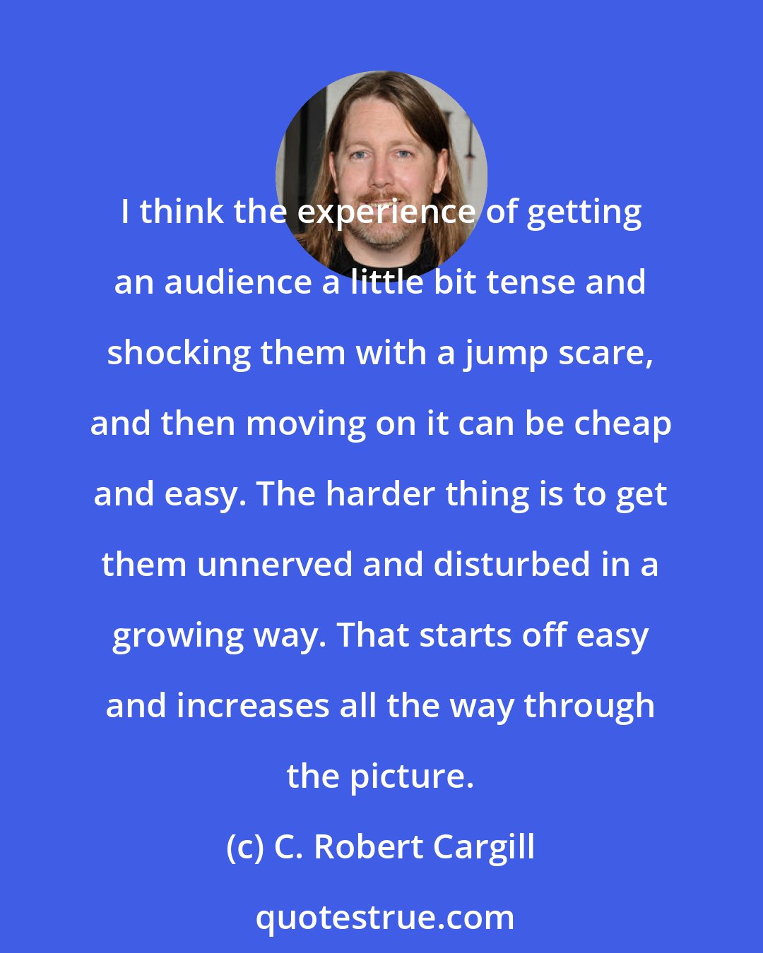C. Robert Cargill: I think the experience of getting an audience a little bit tense and shocking them with a jump scare, and then moving on it can be cheap and easy. The harder thing is to get them unnerved and disturbed in a growing way. That starts off easy and increases all the way through the picture.