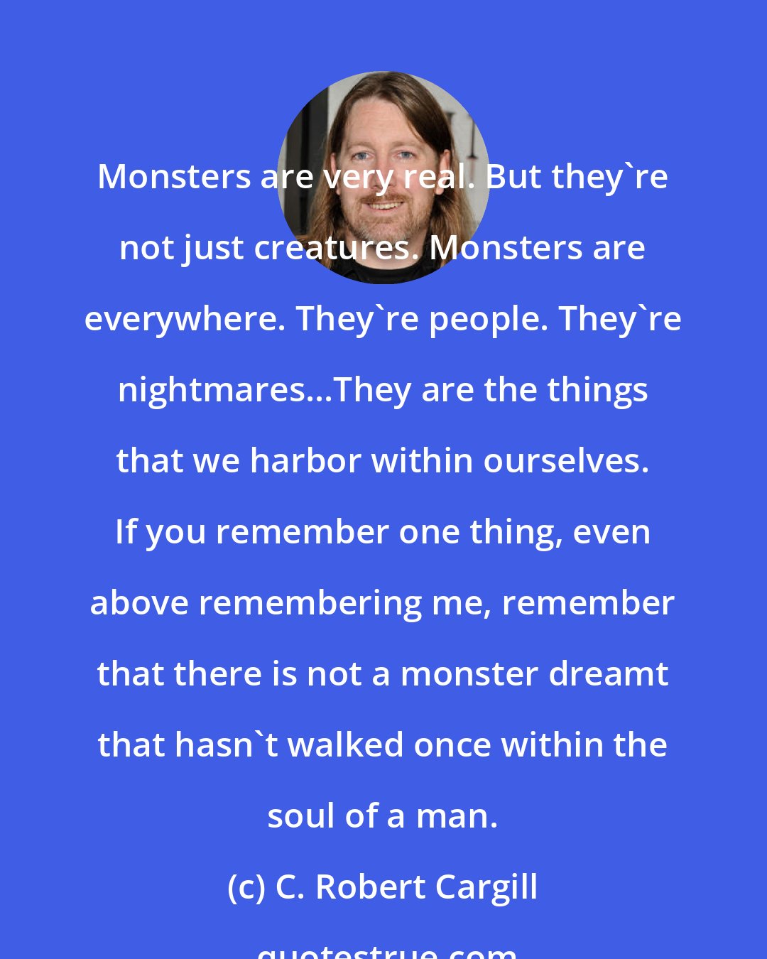 C. Robert Cargill: Monsters are very real. But they're not just creatures. Monsters are everywhere. They're people. They're nightmares...They are the things that we harbor within ourselves. If you remember one thing, even above remembering me, remember that there is not a monster dreamt that hasn't walked once within the soul of a man.