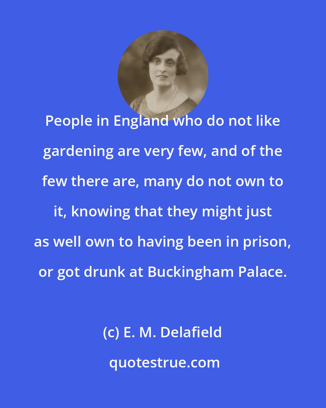 E. M. Delafield: People in England who do not like gardening are very few, and of the few there are, many do not own to it, knowing that they might just as well own to having been in prison, or got drunk at Buckingham Palace.