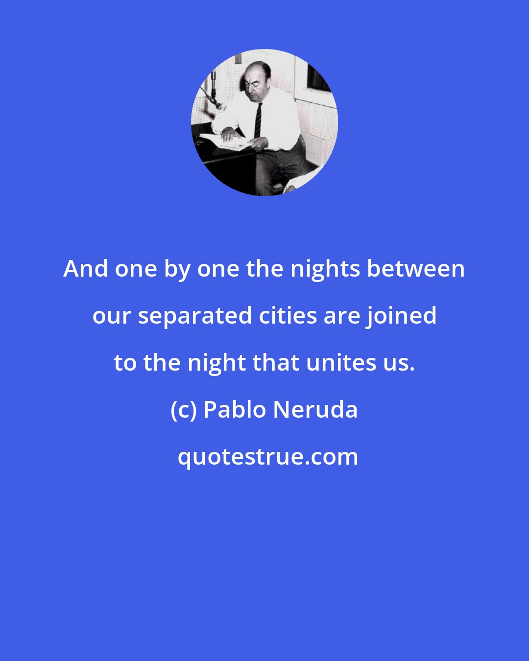 Pablo Neruda: And one by one the nights between our separated cities are joined to the night that unites us.