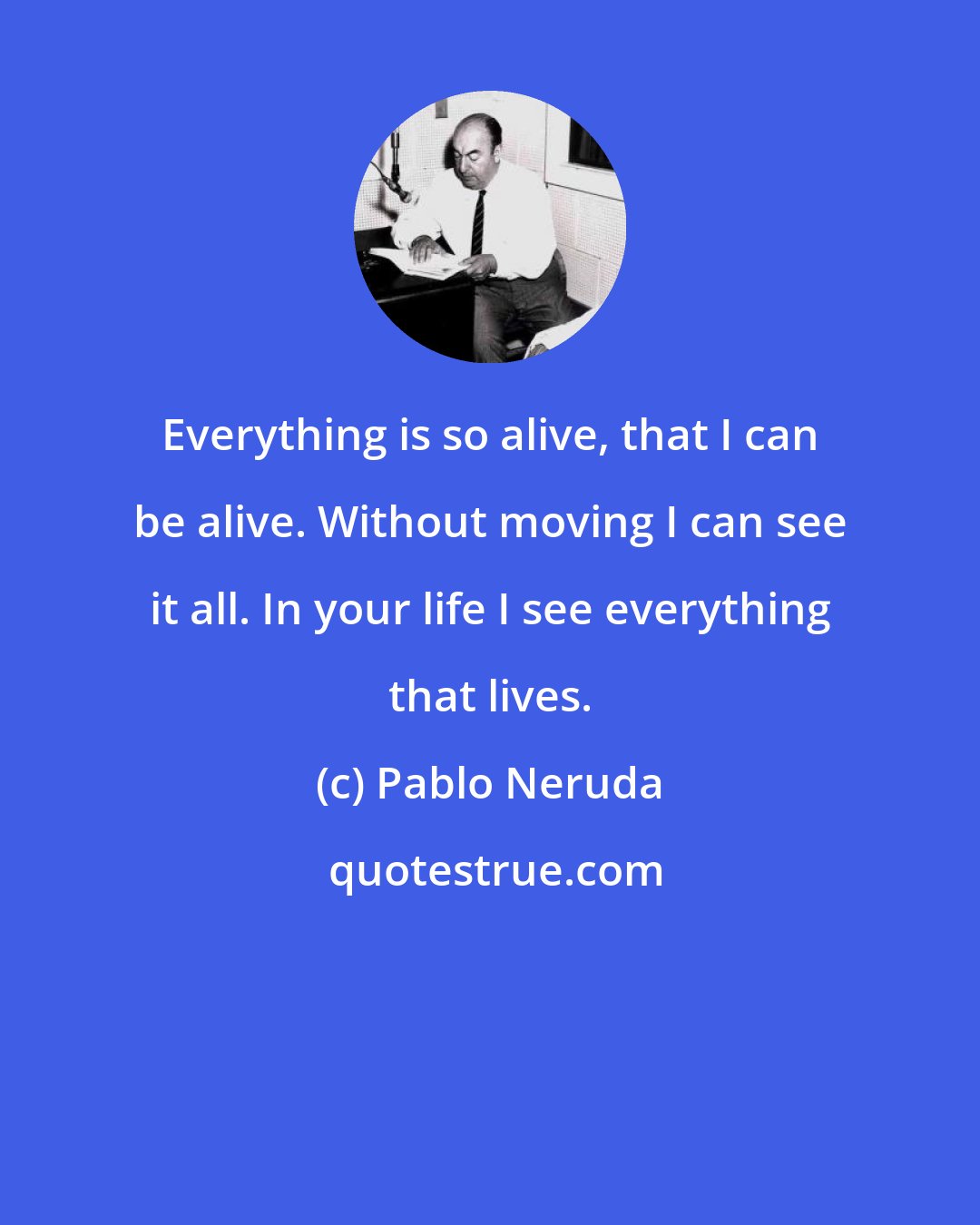 Pablo Neruda: Everything is so alive, that I can be alive. Without moving I can see it all. In your life I see everything that lives.