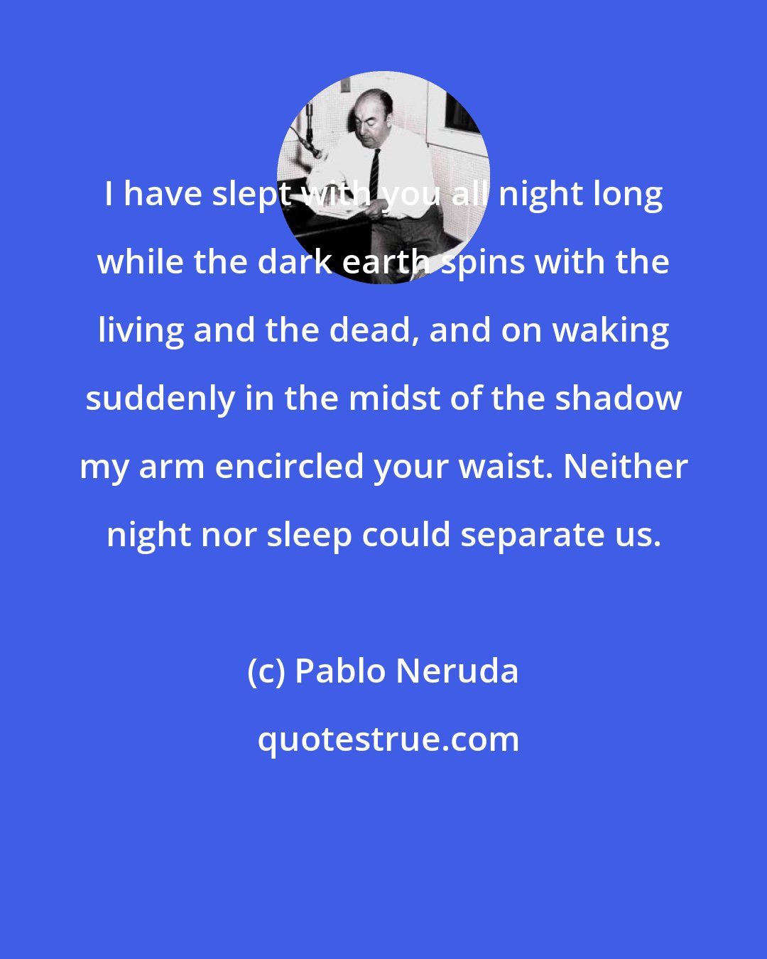 Pablo Neruda: I have slept with you all night long while the dark earth spins with the living and the dead, and on waking suddenly in the midst of the shadow my arm encircled your waist. Neither night nor sleep could separate us.