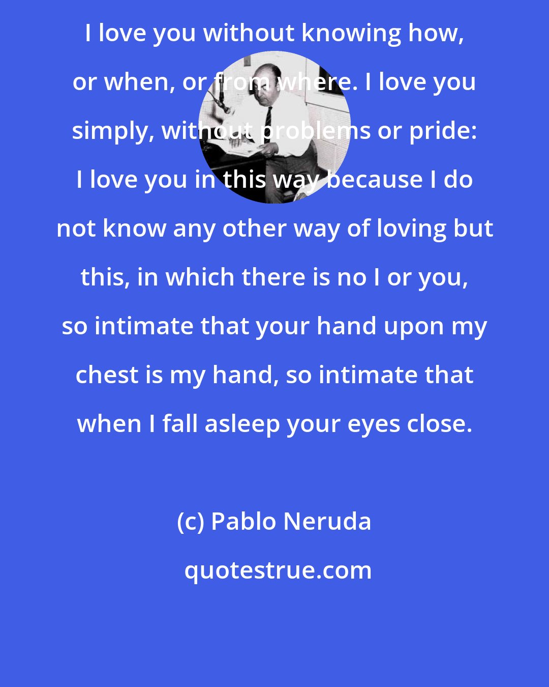 Pablo Neruda: I love you without knowing how, or when, or from where. I love you simply, without problems or pride: I love you in this way because I do not know any other way of loving but this, in which there is no I or you, so intimate that your hand upon my chest is my hand, so intimate that when I fall asleep your eyes close.