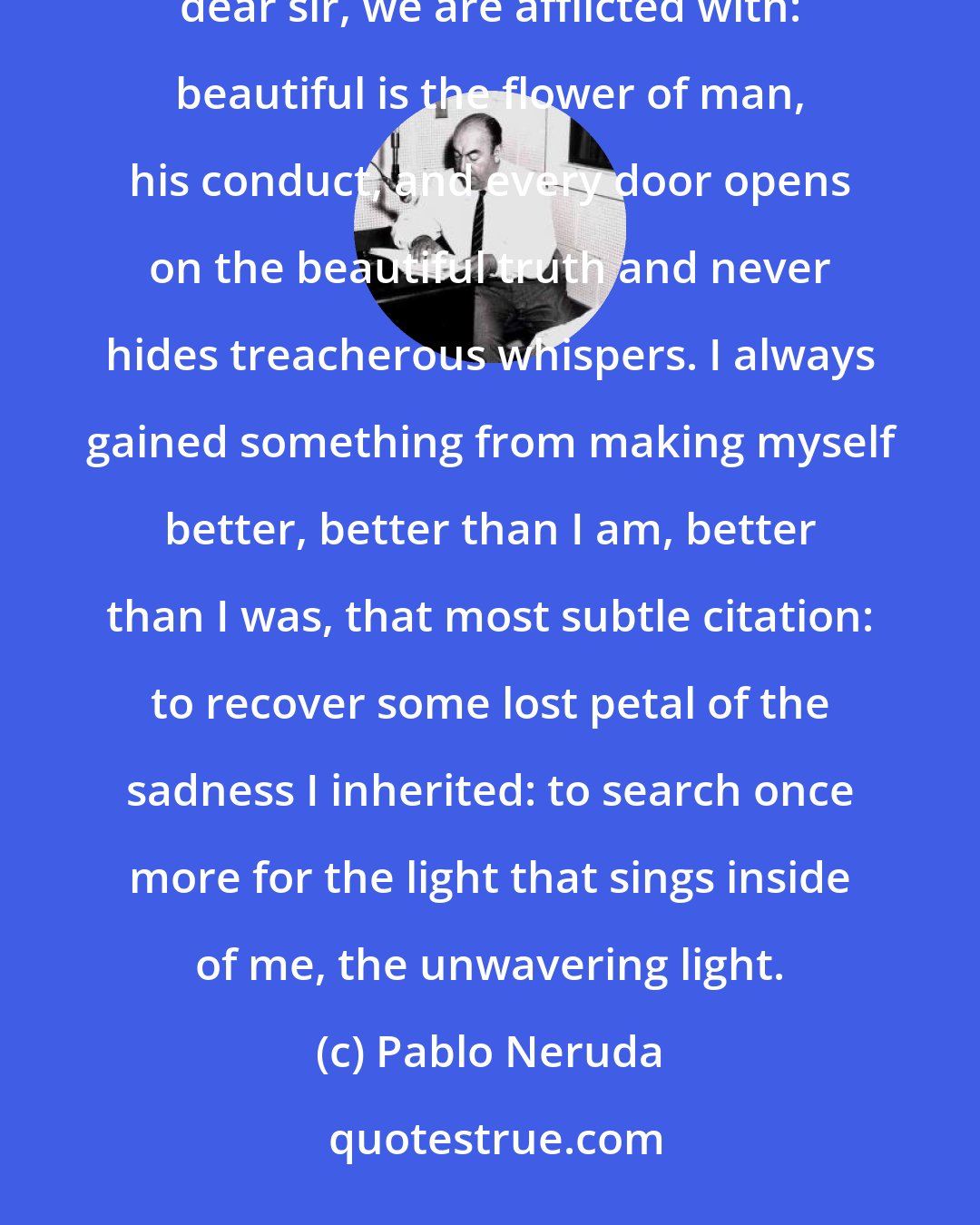Pablo Neruda: Never an illness, nor the absence of grandeur, no, nothing is able to kill the best in us, that kindness, dear sir, we are afflicted with: beautiful is the flower of man, his conduct, and every door opens on the beautiful truth and never hides treacherous whispers. I always gained something from making myself better, better than I am, better than I was, that most subtle citation: to recover some lost petal of the sadness I inherited: to search once more for the light that sings inside of me, the unwavering light.
