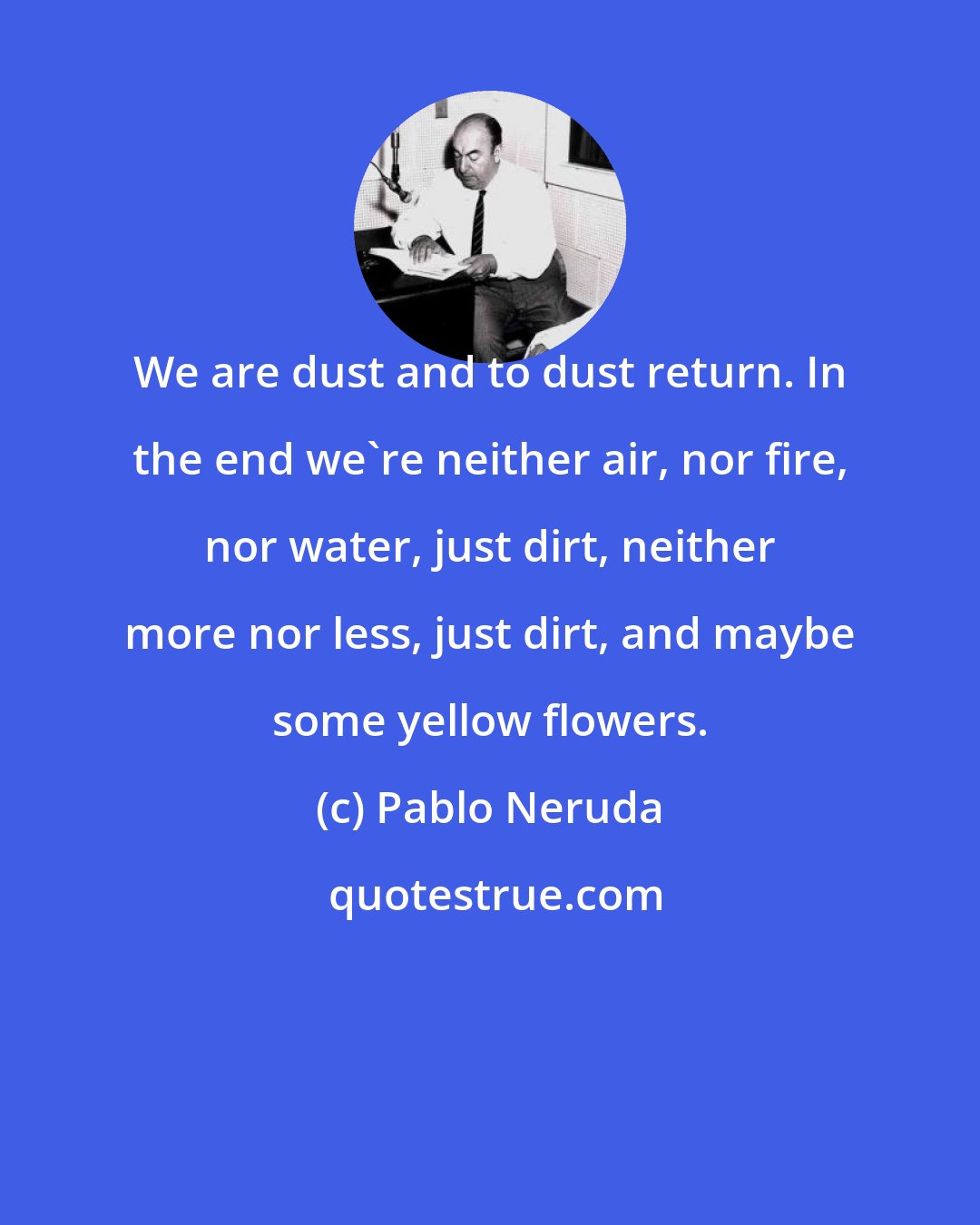 Pablo Neruda: We are dust and to dust return. In the end we're neither air, nor fire, nor water, just dirt, neither more nor less, just dirt, and maybe some yellow flowers.