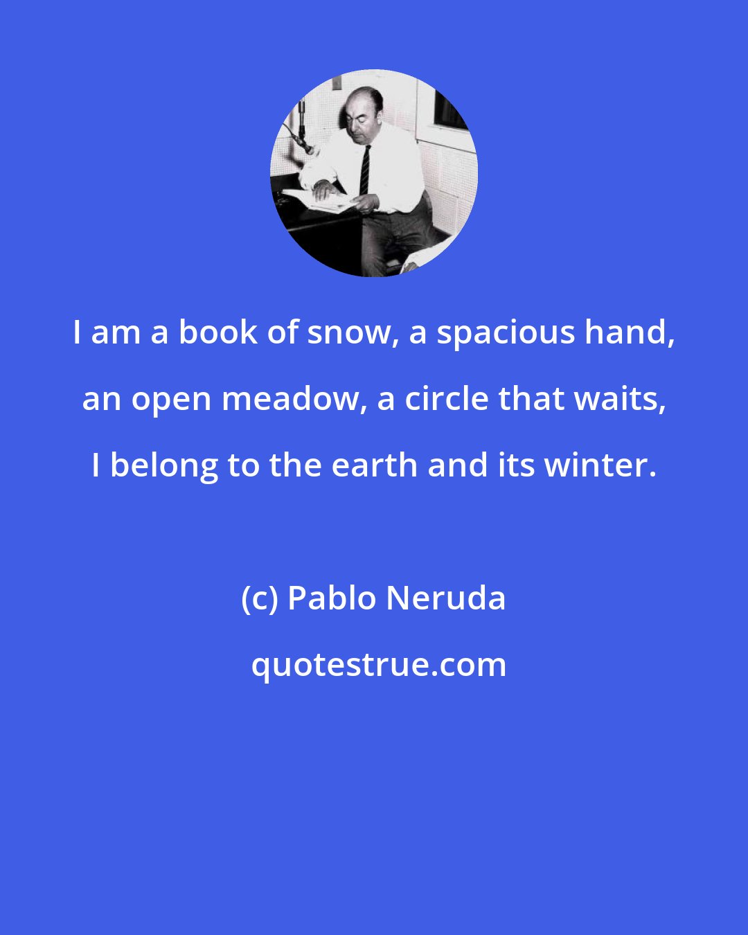 Pablo Neruda: I am a book of snow, a spacious hand, an open meadow, a circle that waits, I belong to the earth and its winter.