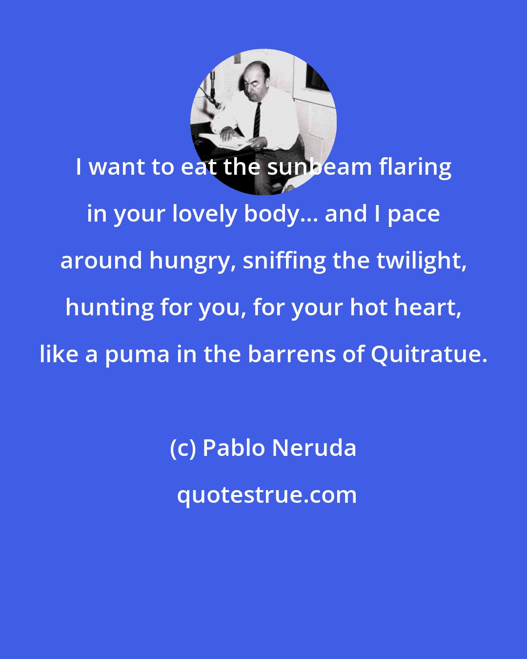 Pablo Neruda: I want to eat the sunbeam flaring in your lovely body... and I pace around hungry, sniffing the twilight, hunting for you, for your hot heart, like a puma in the barrens of Quitratue.