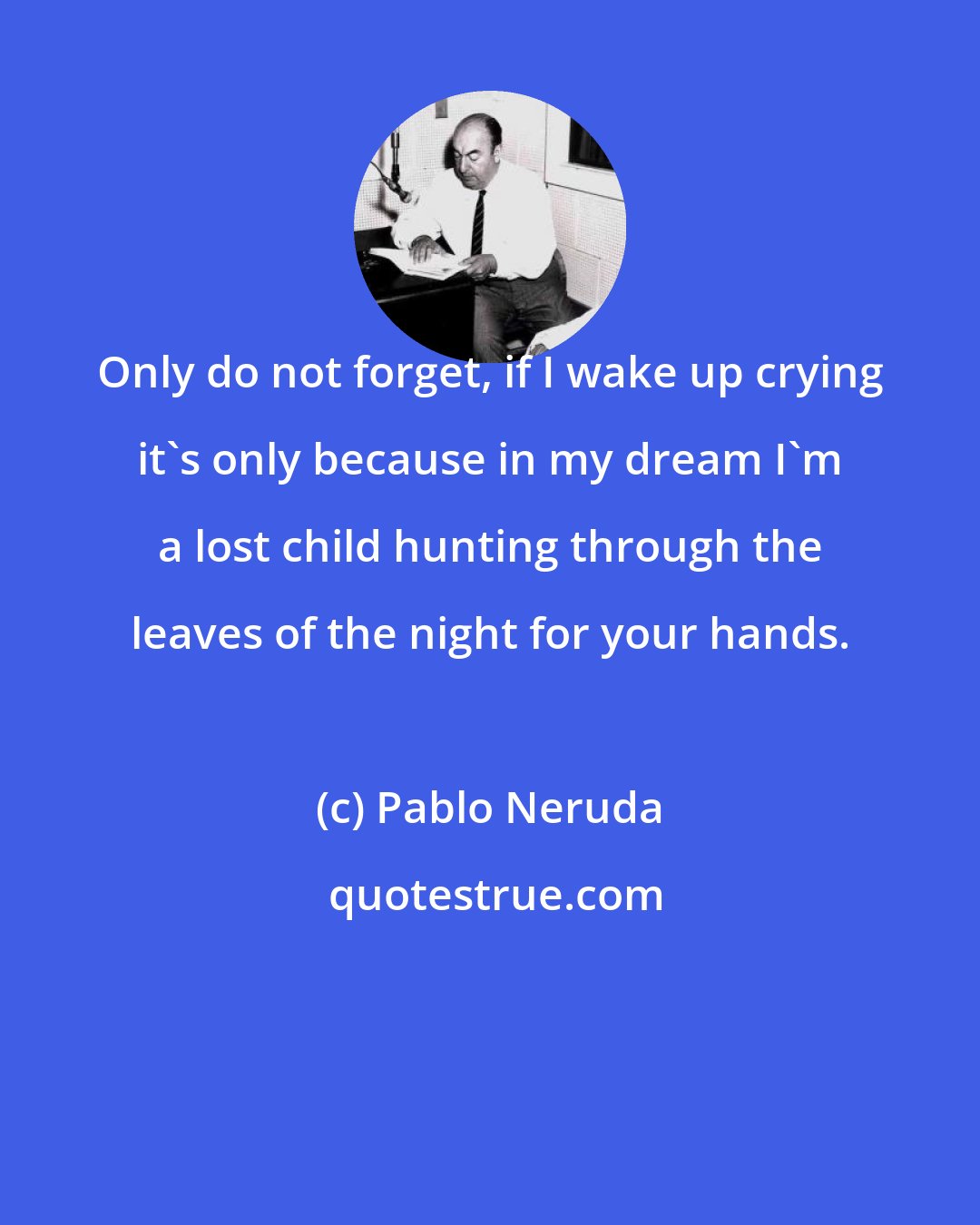 Pablo Neruda: Only do not forget, if I wake up crying it's only because in my dream I'm a lost child hunting through the leaves of the night for your hands.