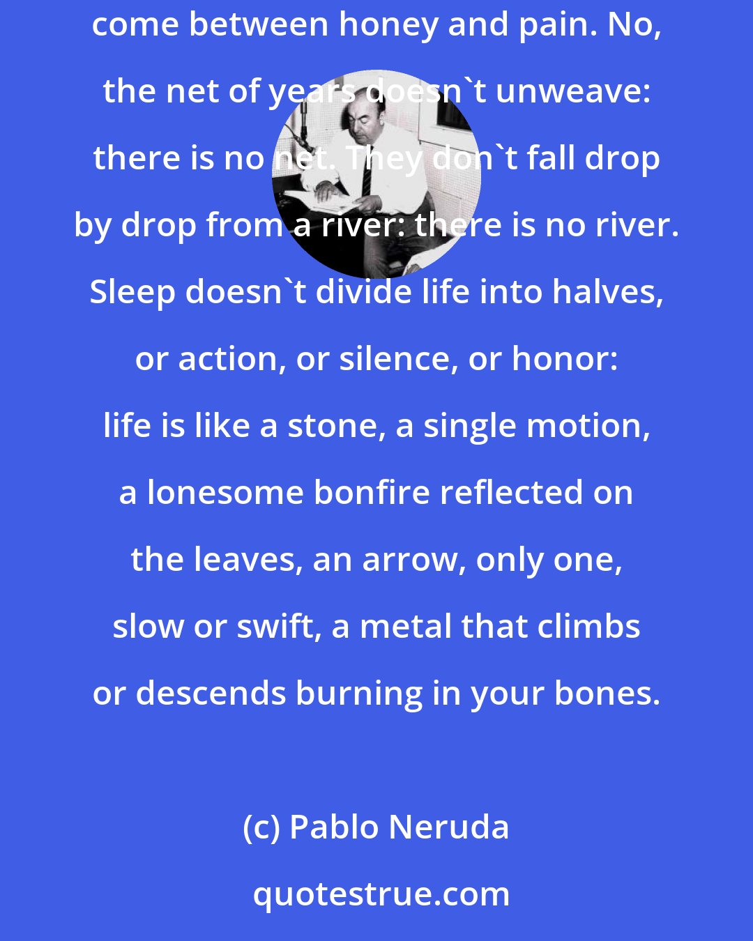 Pablo Neruda: The days aren't discarded or collected, they are bees that burned with sweetness or maddened the sting: the struggle continues, the journeys go and come between honey and pain. No, the net of years doesn't unweave: there is no net. They don't fall drop by drop from a river: there is no river. Sleep doesn't divide life into halves, or action, or silence, or honor: life is like a stone, a single motion, a lonesome bonfire reflected on the leaves, an arrow, only one, slow or swift, a metal that climbs or descends burning in your bones.