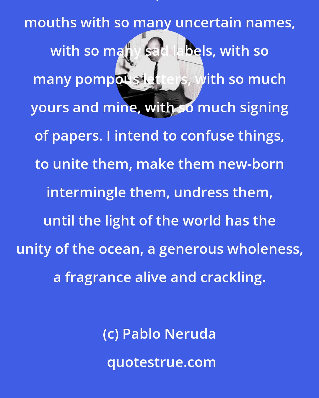 Pablo Neruda: This means that we have barely disembarked into life, that we've only just now been born, let's not fill our mouths with so many uncertain names, with so many sad labels, with so many pompous letters, with so much yours and mine, with so much signing of papers. I intend to confuse things, to unite them, make them new-born intermingle them, undress them, until the light of the world has the unity of the ocean, a generous wholeness, a fragrance alive and crackling.