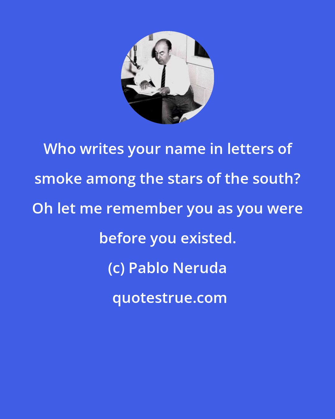 Pablo Neruda: Who writes your name in letters of smoke among the stars of the south? Oh let me remember you as you were before you existed.