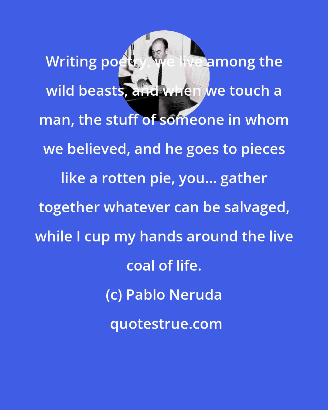 Pablo Neruda: Writing poetry, we live among the wild beasts, and when we touch a man, the stuff of someone in whom we believed, and he goes to pieces like a rotten pie, you... gather together whatever can be salvaged, while I cup my hands around the live coal of life.