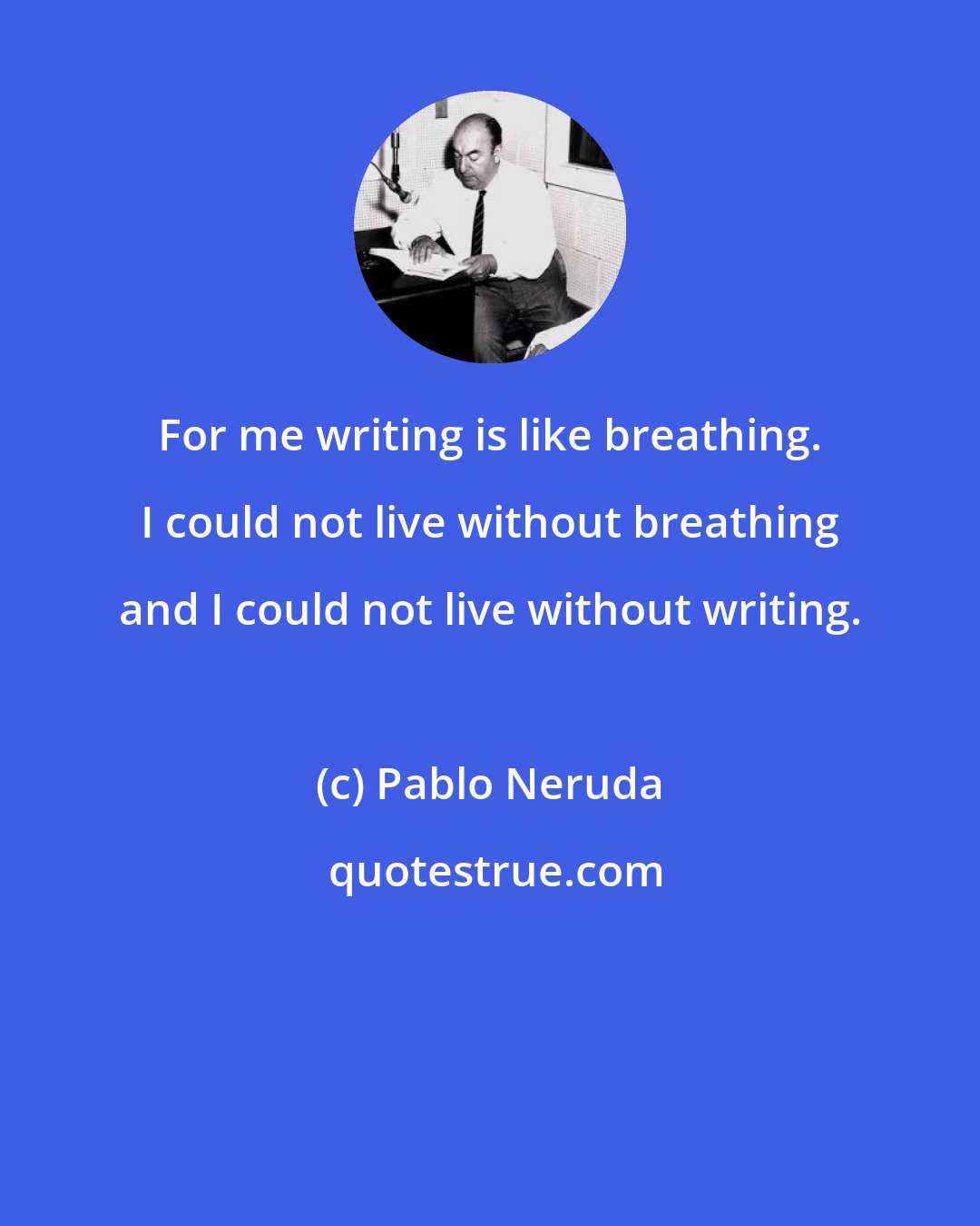 Pablo Neruda: For me writing is like breathing. I could not live without breathing and I could not live without writing.
