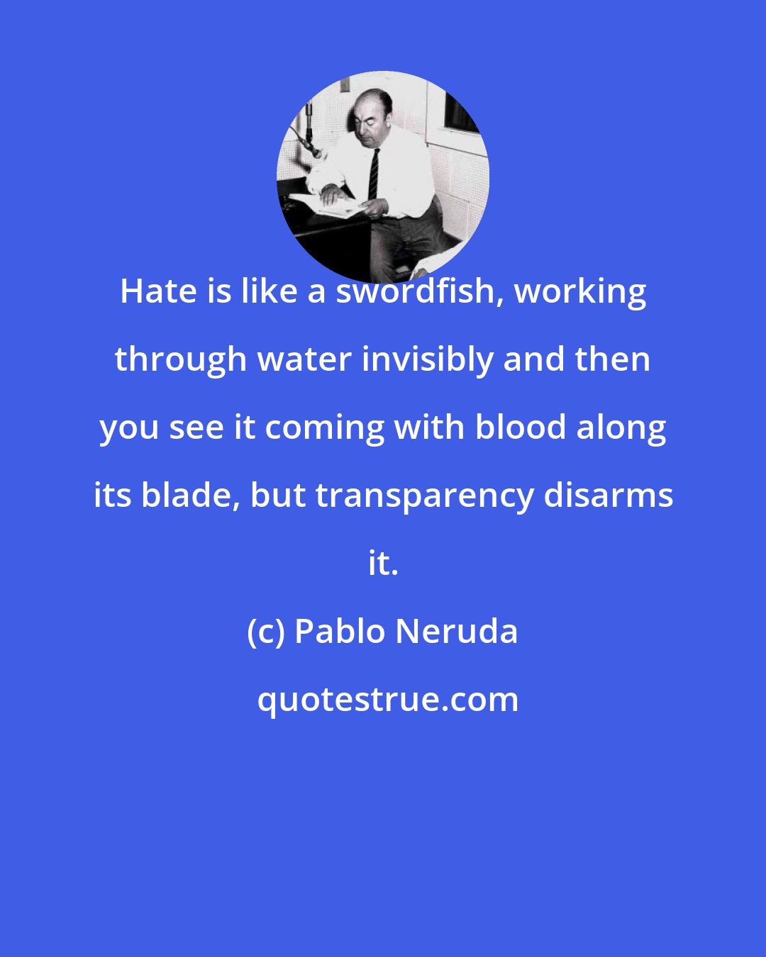 Pablo Neruda: Hate is like a swordfish, working through water invisibly and then you see it coming with blood along its blade, but transparency disarms it.